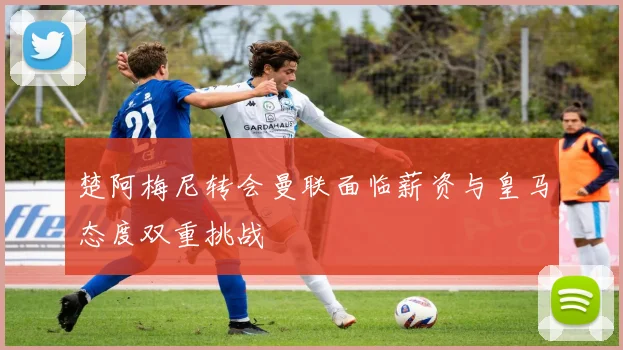 楚阿梅尼转会曼联面临薪资与皇马态度双重挑战