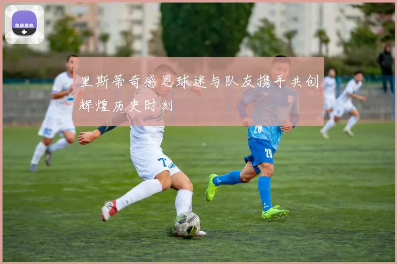 里斯蒂奇感恩球迷与队友携手共创辉煌历史时刻