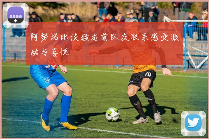 阿努诺比谈猛龙前队友联系感受激动与喜悦