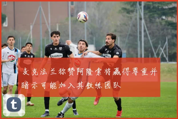 麦克法兰称赞阿隆索将赢得尊重并暗示可能加入其教练团队