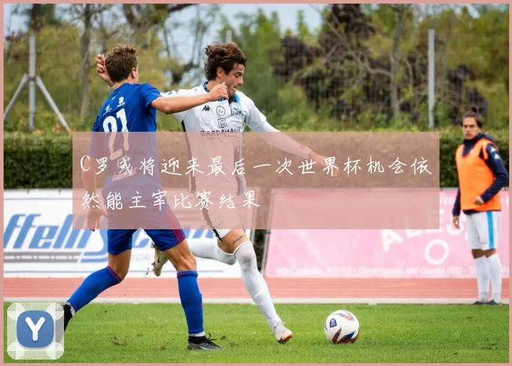 C罗或将迎来最后一次世界杯机会依然能主宰比赛结果