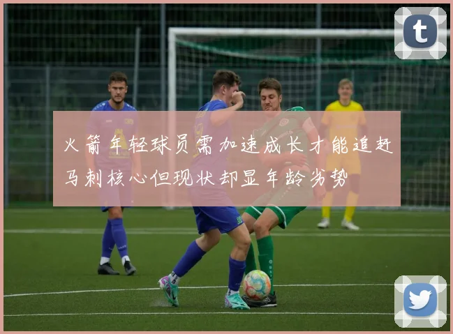 火箭年轻球员需加速成长才能追赶马刺核心但现状却显年龄劣势