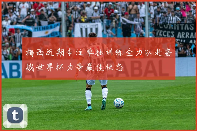 梅西近期专注单独训练全力以赴备战世界杯力争最佳状态