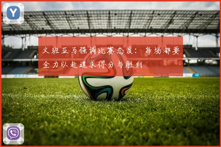 文班亚马强调比赛态度：每场都要全力以赴追求得分与胜利