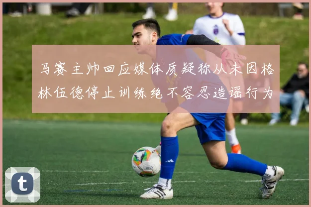 马赛主帅回应媒体质疑称从未因格林伍德停止训练绝不容忍造谣行为